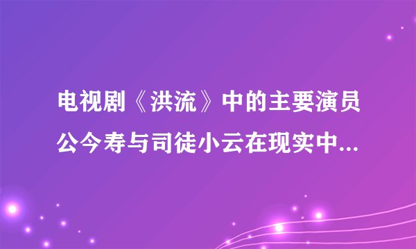 电视剧《洪流》中的主要演员公今寿与司徒小云在现实中叫什么名字?演技好