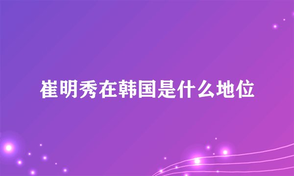 崔明秀在韩国是什么地位