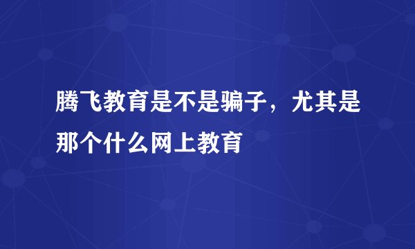 腾飞教育是不是骗子，尤其是那个什么网上教育