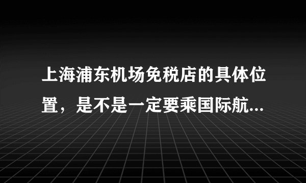 上海浦东机场免税店的具体位置，是不是一定要乘国际航班才能消费？