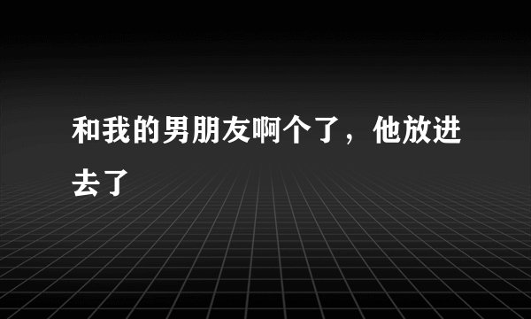 和我的男朋友啊个了，他放进去了