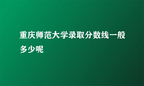 重庆师范大学录取分数线一般多少呢