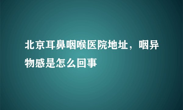 北京耳鼻咽喉医院地址,咽异物感是怎么回事