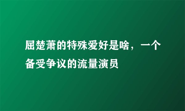 屈楚萧的特殊爱好是啥,一个备受争议的流量演员