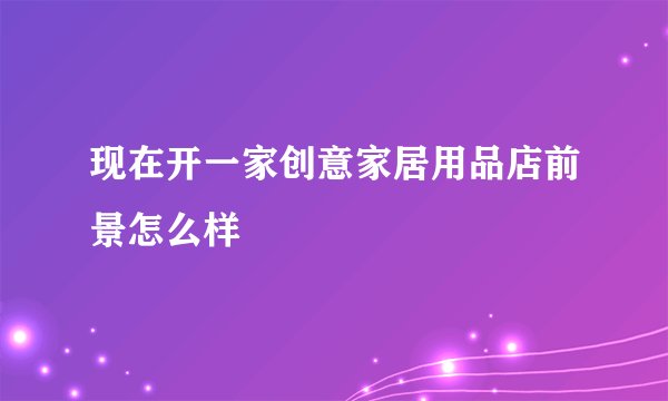现在开一家创意家居用品店前景怎么样