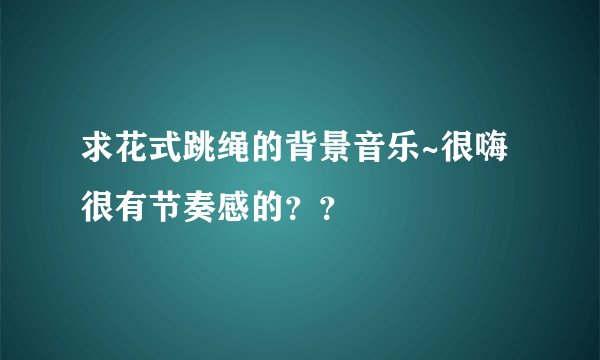 求花式跳绳的背景音乐~很嗨很有节奏感的？？