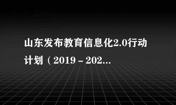 山东发布教育信息化2.0行动计划（2019－2022），将实施八大行动