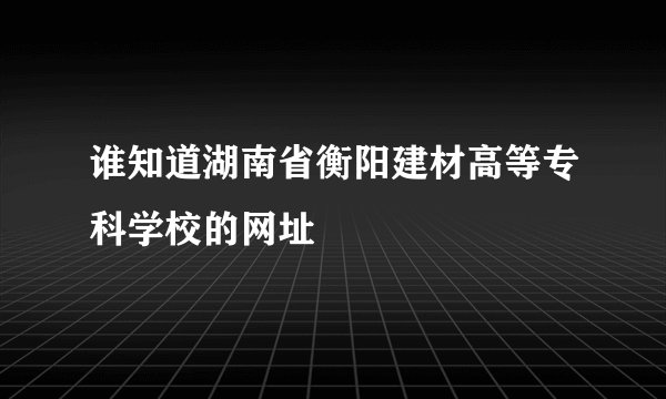 谁知道湖南省衡阳建材高等专科学校的网址