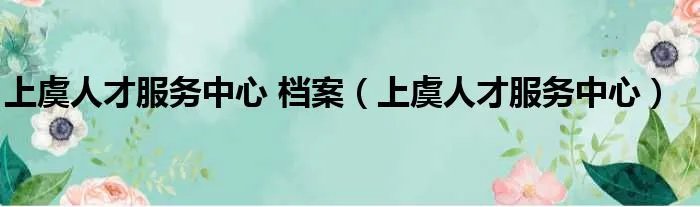 上虞人才服务中心 档案（上虞人才服务中心）