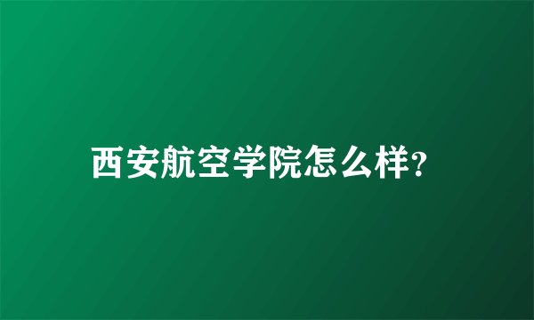 西安航空学院怎么样？