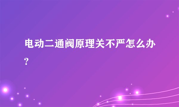 电动二通阀原理关不严怎么办?