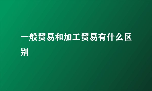 一般贸易和加工贸易有什么区别