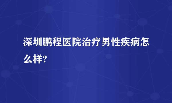 深圳鹏程医院治疗男性疾病怎么样?
