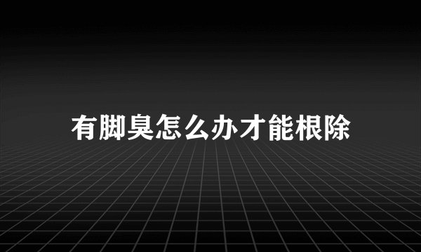 有脚臭怎么办才能根除