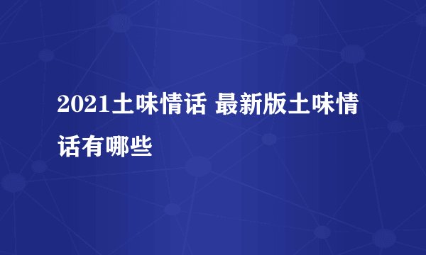 2021土味情话 最新版土味情话有哪些