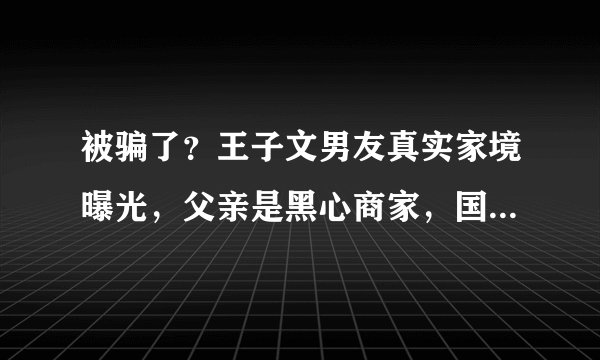 被骗了?王子文男友真实家境曝光,父亲是黑心商家,国籍也有问题