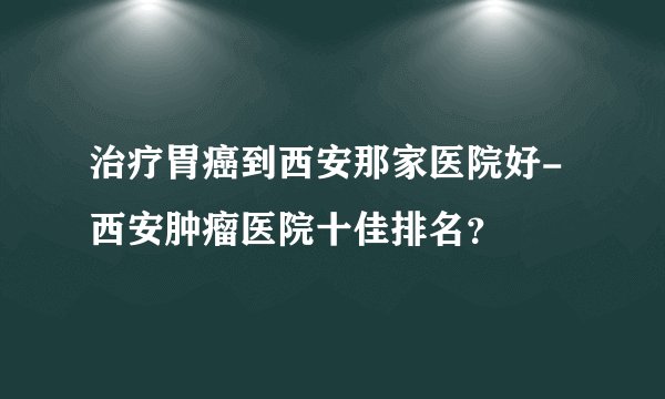 治疗胃癌到西安那家医院好-西安肿瘤医院十佳排名?