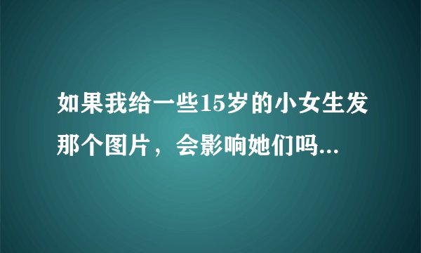 如果我给一些15岁的小女生发那个图片，会影响她们吗，怎么影响？
