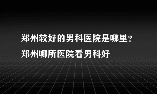 郑州较好的男科医院是哪里？郑州哪所医院看男科好