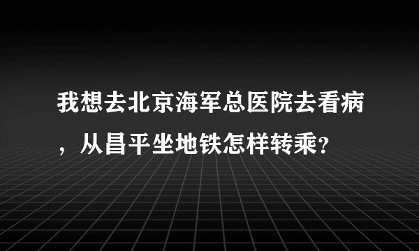 我想去北京海军总医院去看病，从昌平坐地铁怎样转乘？