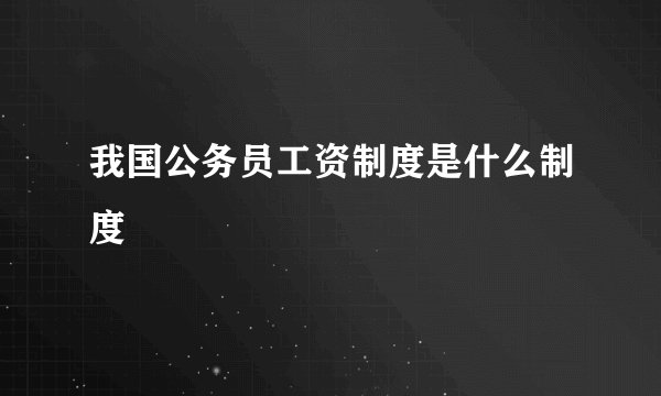 我国公务员工资制度是什么制度