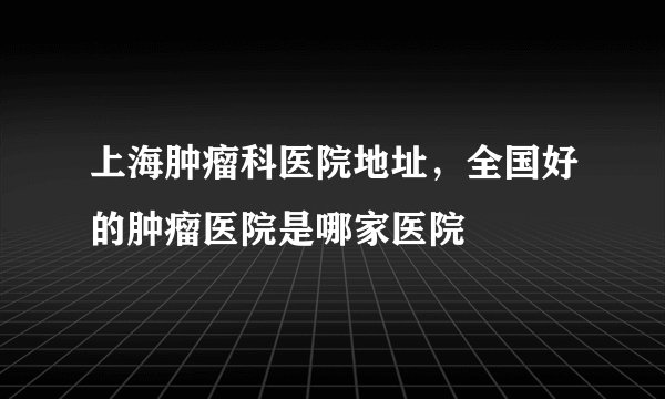 上海肿瘤科医院地址，全国好的肿瘤医院是哪家医院