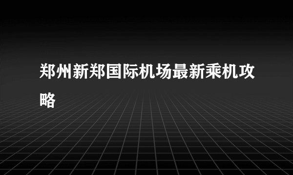 郑州新郑国际机场最新乘机攻略