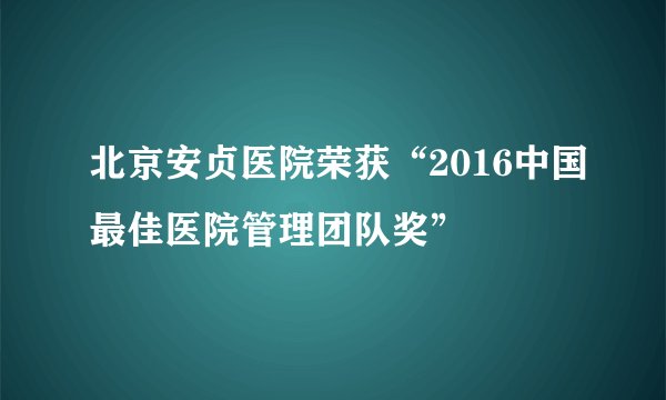 北京安贞医院荣获“2016中国最佳医院管理团队奖”