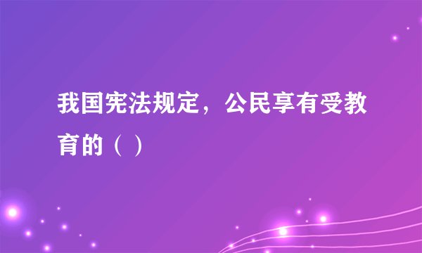 我国宪法规定，公民享有受教育的（）