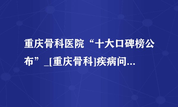 重庆骨科医院“十大口碑榜公布”_[重庆骨科]疾病问题免费在线咨询
