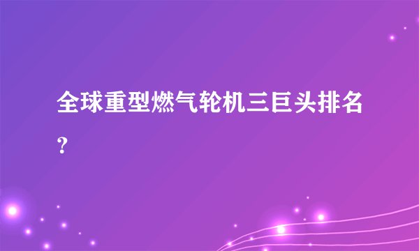 全球重型燃气轮机三巨头排名?