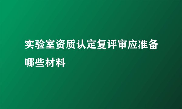 实验室资质认定复评审应准备哪些材料