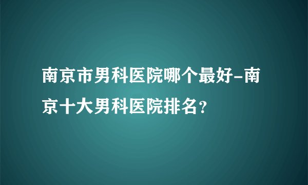 南京市男科医院哪个最好-南京十大男科医院排名？