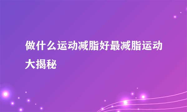 做什么运动减脂好最减脂运动大揭秘