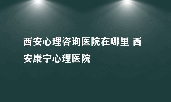 西安心理咨询医院在哪里 西安康宁心理医院
