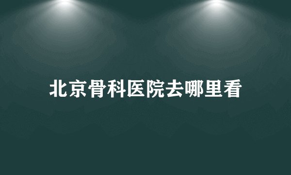 北京骨科医院去哪里看