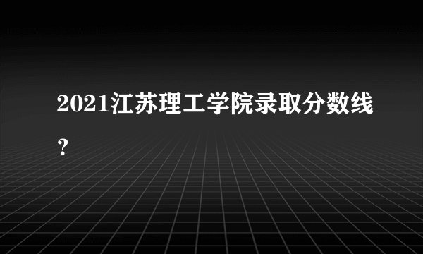 2021江苏理工学院录取分数线？
