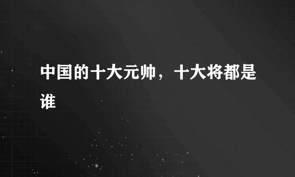 中国的十大元帅,十大将都是谁