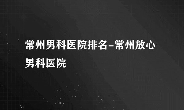 常州男科医院排名-常州放心男科医院