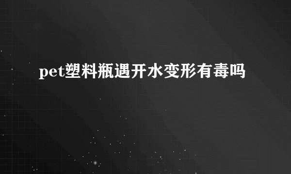 pet塑料瓶遇开水变形有毒吗