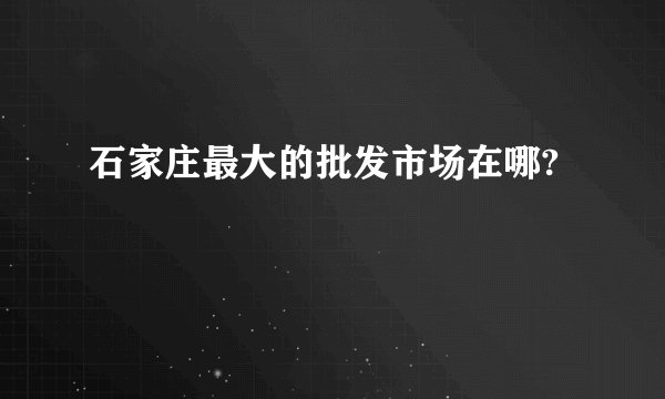 石家庄最大的批发市场在哪?