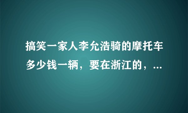搞笑一家人李允浩骑的摩托车多少钱一辆,要在浙江的,多谢大家了。不懂别来