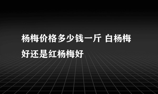 杨梅价格多少钱一斤 白杨梅好还是红杨梅好