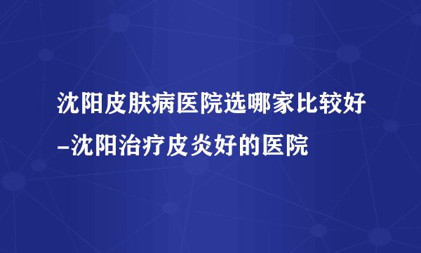 沈阳皮肤病医院选哪家比较好-沈阳治疗皮炎好的医院