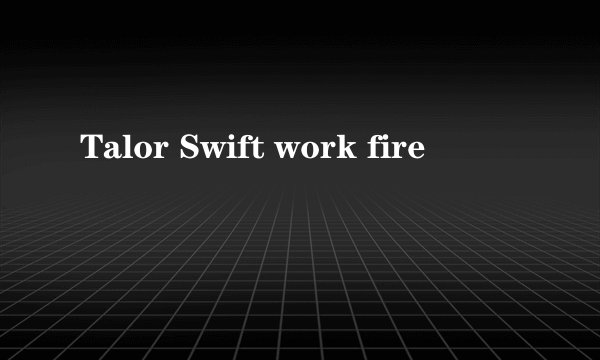 Talor Swift work fire