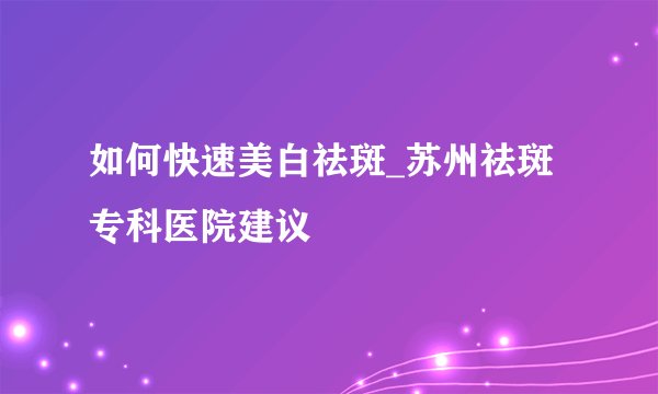 如何快速美白祛斑_苏州祛斑专科医院建议