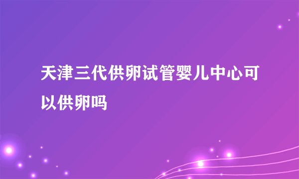 天津三代供卵试管婴儿中心可以供卵吗