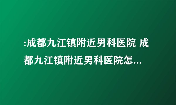 :成都九江镇附近男科医院 成都九江镇附近男科医院怎么样呢?