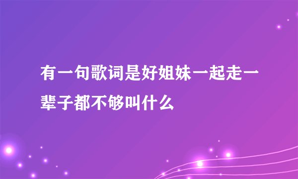 有一句歌词是好姐妹一起走一辈子都不够叫什么
