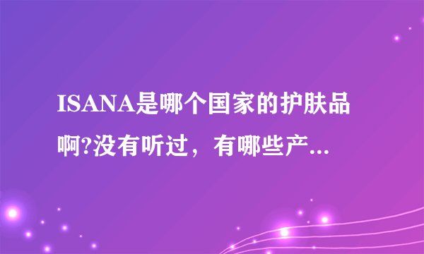 ISANA是哪个国家的护肤品啊?没有听过,有哪些产品好用呢?